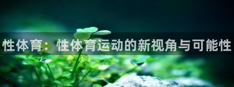 米兰体育官网下载开户：性体育：性体育运动的新视角与可